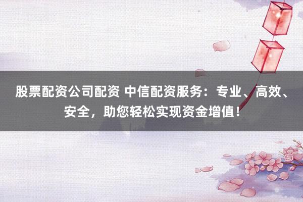 股票配资公司配资 中信配资服务：专业、高效、安全，助您轻松实现资金增值！