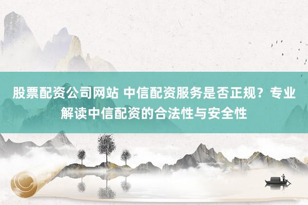股票配资公司网站 中信配资服务是否正规？专业解读中信配资的合法性与安全性