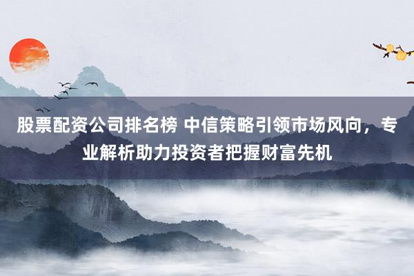 股票配资公司排名榜 中信策略引领市场风向，专业解析助力投资者把握财富先机