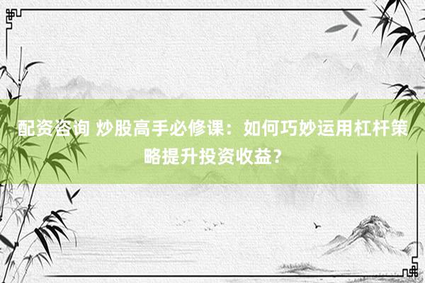 配资咨询 炒股高手必修课：如何巧妙运用杠杆策略提升投资收益？