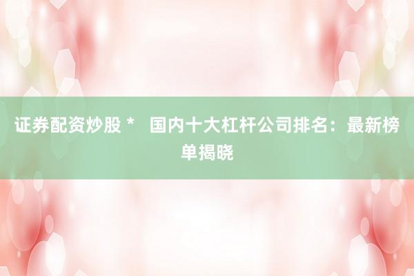 证券配资炒股 *   国内十大杠杆公司排名：最新榜单揭晓