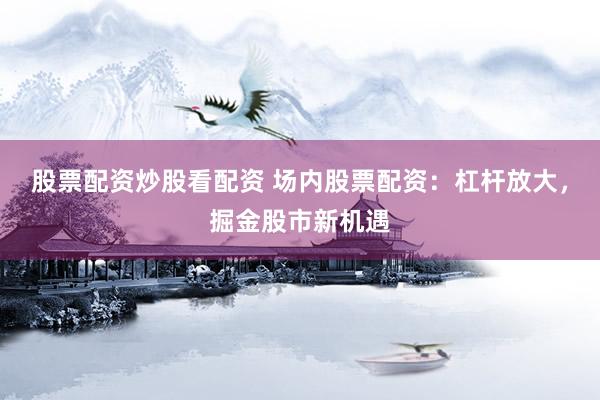 股票配资炒股看配资 场内股票配资：杠杆放大，掘金股市新机遇