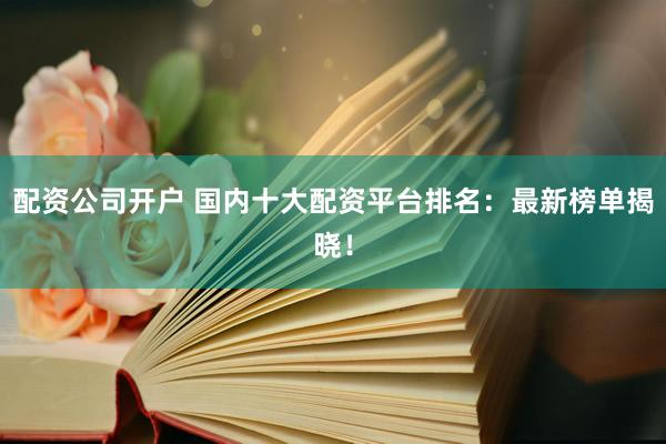 配资公司开户 国内十大配资平台排名：最新榜单揭晓！