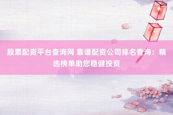 股票配资平台查询网 靠谱配资公司排名查询：精选榜单助您稳健投资