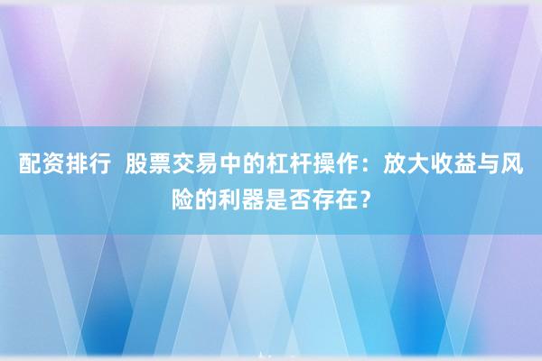 配资排行  股票交易中的杠杆操作：放大收益与风险的利器是否存在？