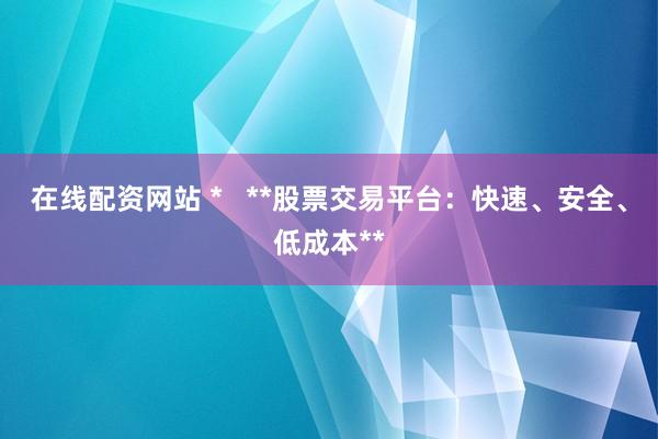 在线配资网站 *   **股票交易平台：快速、安全、低成本**