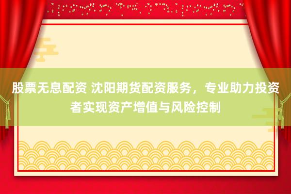 股票无息配资 沈阳期货配资服务，专业助力投资者实现资产增值与风险控制