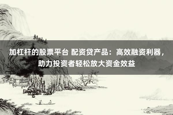 加杠杆的股票平台 配资贷产品：高效融资利器，助力投资者轻松放大资金效益