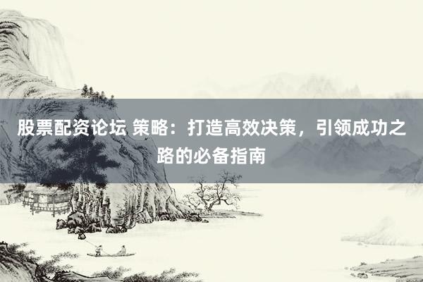 股票配资论坛 策略：打造高效决策，引领成功之路的必备指南