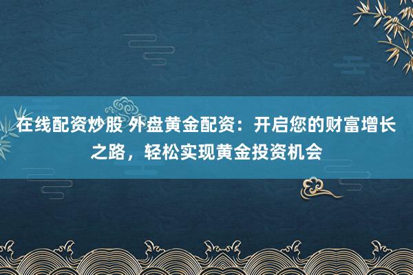 在线配资炒股 外盘黄金配资：开启您的财富增长之路，轻松实现黄金投资机会