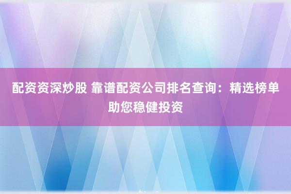 配资资深炒股 靠谱配资公司排名查询：精选榜单助您稳健投资
