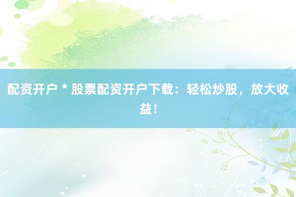 配资开户 * 股票配资开户下载：轻松炒股，放大收益！