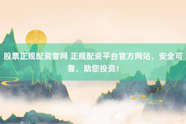 股票正规配资官网 正规配资平台官方网站，安全可靠，助您投资！