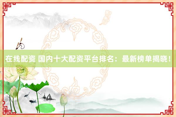 在线配资 国内十大配资平台排名：最新榜单揭晓！