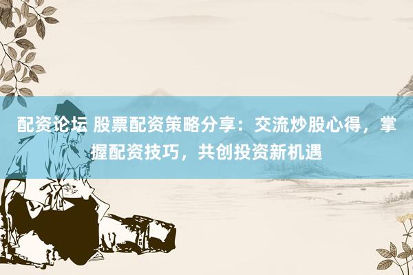 配资论坛 股票配资策略分享：交流炒股心得，掌握配资技巧，共创投资新机遇