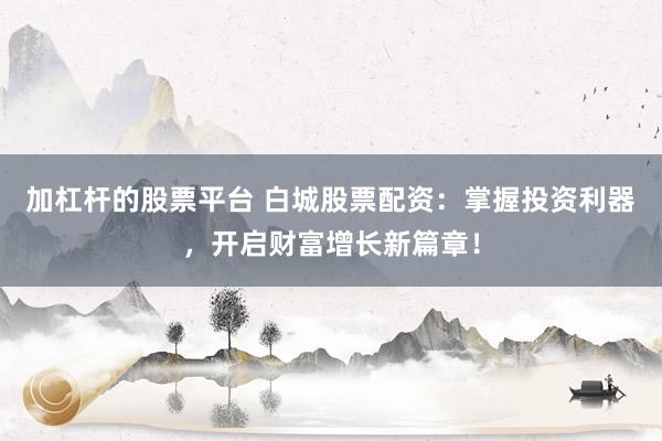 加杠杆的股票平台 白城股票配资：掌握投资利器，开启财富增长新篇章！