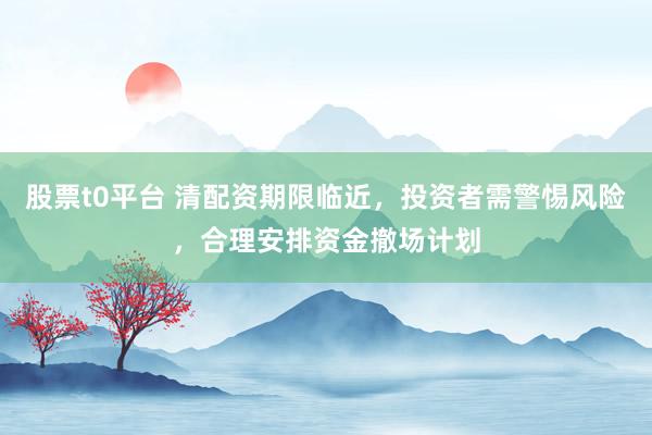股票t0平台 清配资期限临近，投资者需警惕风险，合理安排资金撤场计划