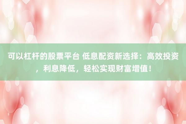 可以杠杆的股票平台 低息配资新选择：高效投资，利息降低，轻松实现财富增值！