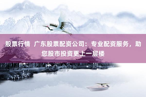 股票行情  广东股票配资公司：专业配资服务，助您股市投资更上一层楼