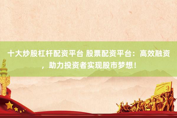 十大炒股杠杆配资平台 股票配资平台：高效融资，助力投资者实现股市梦想！
