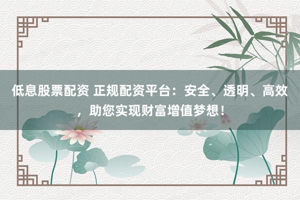 低息股票配资 正规配资平台：安全、透明、高效，助您实现财富增值梦想！