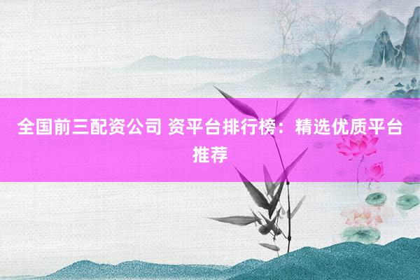 全国前三配资公司 资平台排行榜：精选优质平台推荐