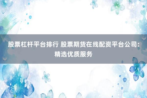 股票杠杆平台排行 股票期货在线配资平台公司：精选优质服务