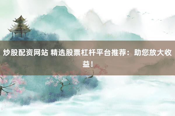 炒股配资网站 精选股票杠杆平台推荐：助您放大收益！
