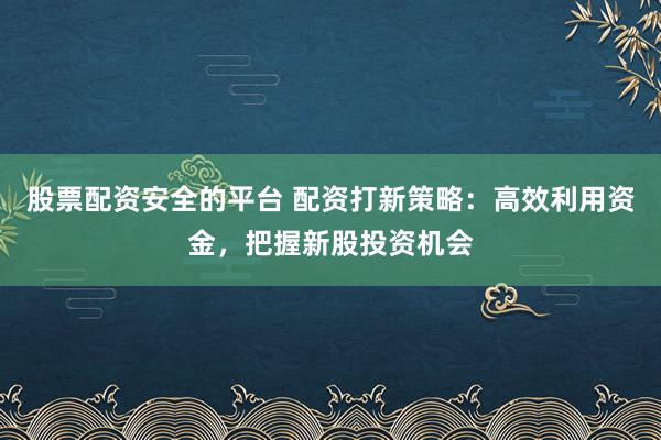 股票配资安全的平台 配资打新策略：高效利用资金，把握新股投资机会