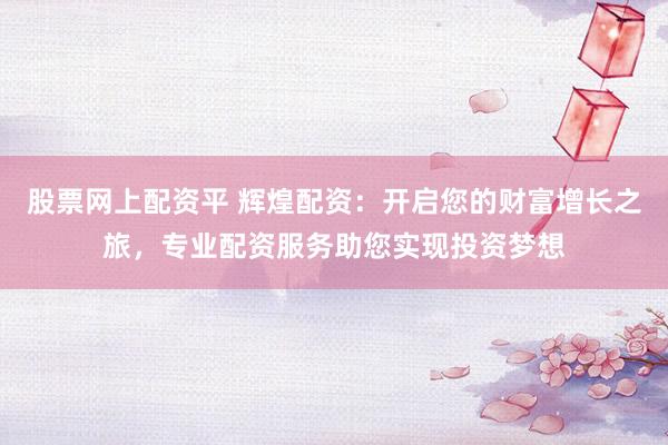 股票网上配资平 辉煌配资：开启您的财富增长之旅，专业配资服务助您实现投资梦想