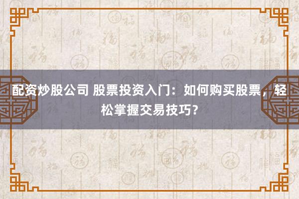 配资炒股公司 股票投资入门：如何购买股票，轻松掌握交易技巧？
