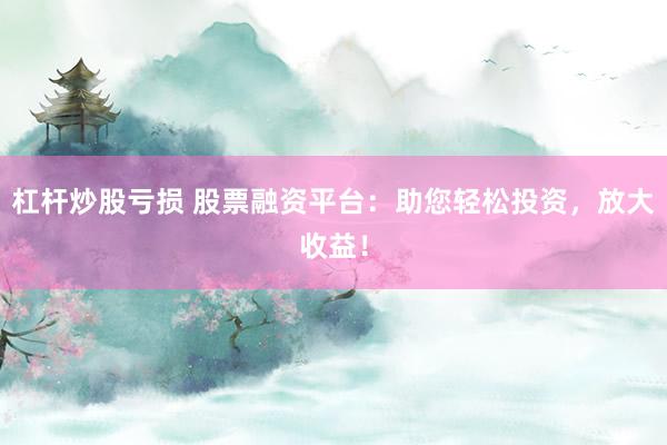 杠杆炒股亏损 股票融资平台：助您轻松投资，放大收益！