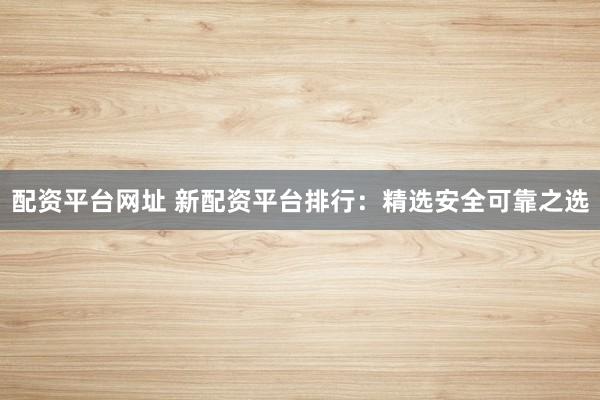 配资平台网址 新配资平台排行：精选安全可靠之选