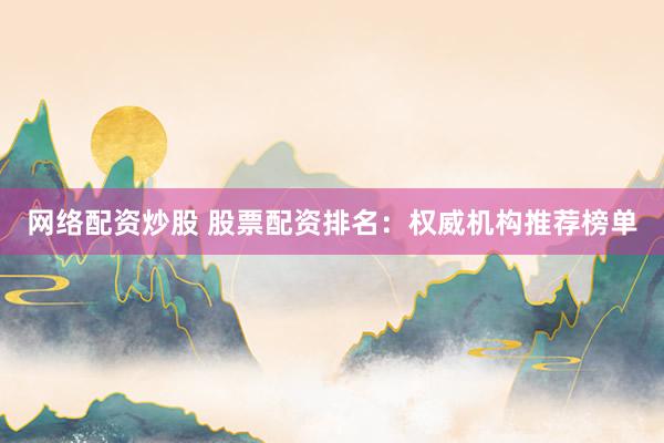 网络配资炒股 股票配资排名：权威机构推荐榜单