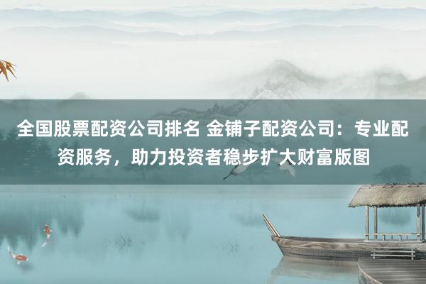 全国股票配资公司排名 金铺子配资公司：专业配资服务，助力投资者稳步扩大财富版图