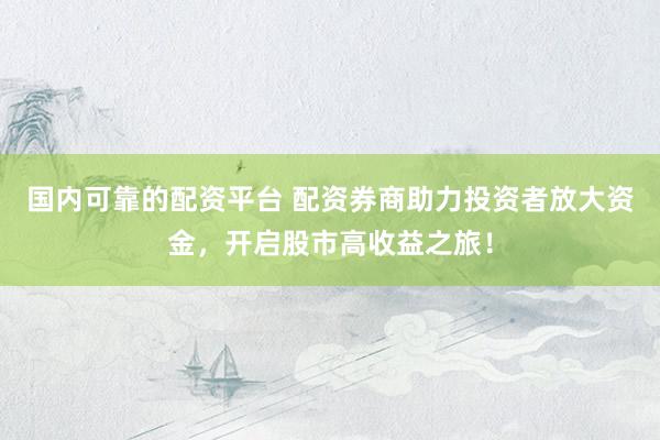 国内可靠的配资平台 配资券商助力投资者放大资金，开启股市高收益之旅！