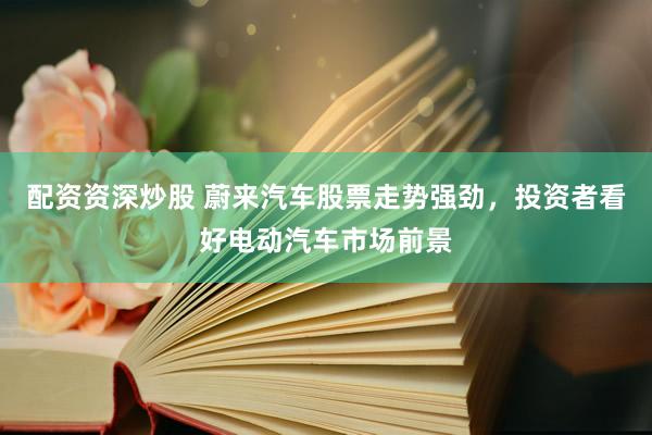 配资资深炒股 蔚来汽车股票走势强劲，投资者看好电动汽车市场前景