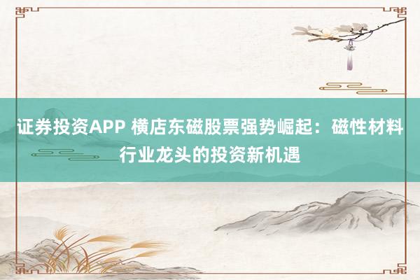 证券投资APP 横店东磁股票强势崛起：磁性材料行业龙头的投资新机遇