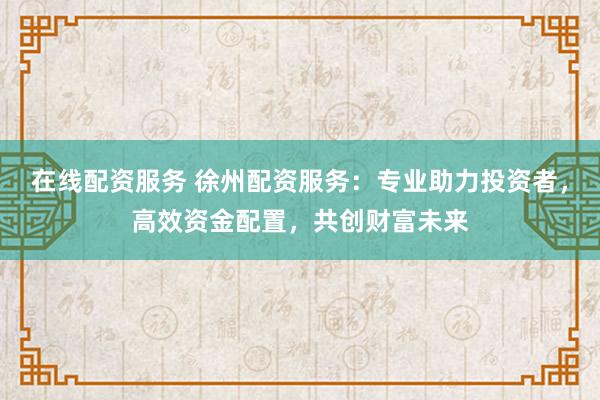 在线配资服务 徐州配资服务：专业助力投资者，高效资金配置，共创财富未来