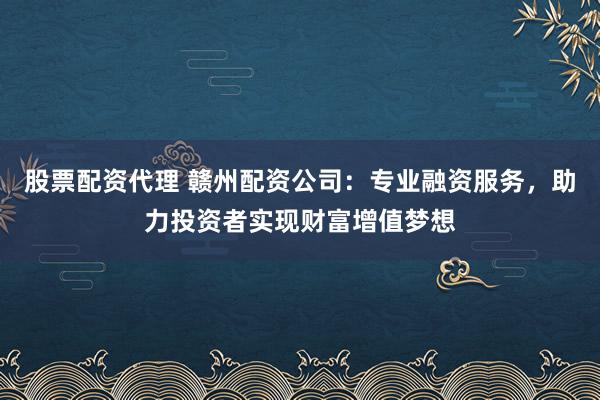 股票配资代理 赣州配资公司：专业融资服务，助力投资者实现财富增值梦想