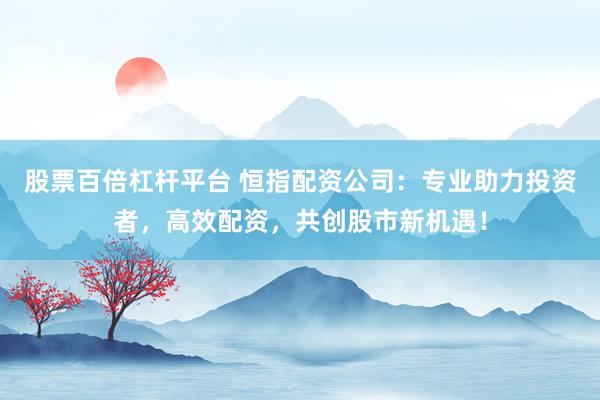 股票百倍杠杆平台 恒指配资公司：专业助力投资者，高效配资，共创股市新机遇！