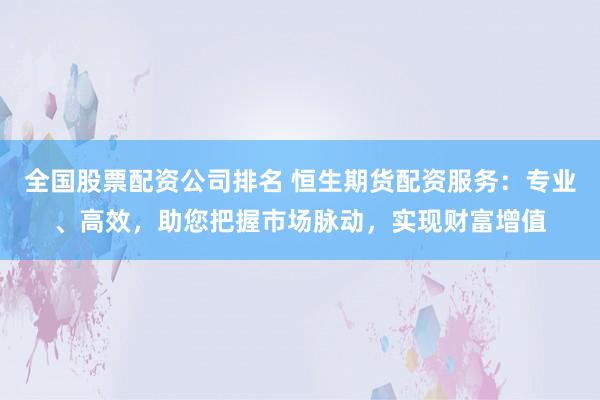全国股票配资公司排名 恒生期货配资服务：专业、高效，助您把握市场脉动，实现财富增值