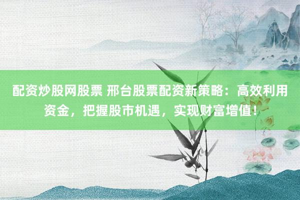 配资炒股网股票 邢台股票配资新策略：高效利用资金，把握股市机遇，实现财富增值！
