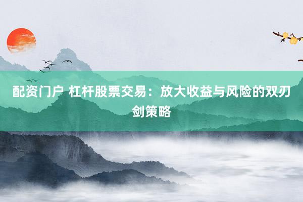 配资门户 杠杆股票交易：放大收益与风险的双刃剑策略