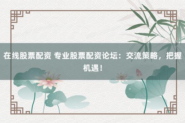 在线股票配资 专业股票配资论坛：交流策略，把握机遇！