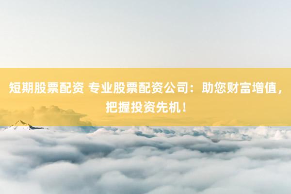 短期股票配资 专业股票配资公司：助您财富增值，把握投资先机！