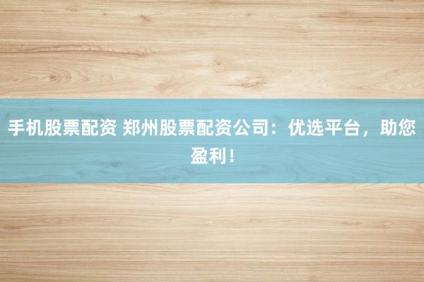 手机股票配资 郑州股票配资公司：优选平台，助您盈利！