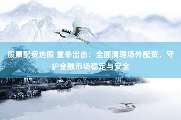 股票配资选股 重拳出击：全面清理场外配资，守护金融市场稳定与安全