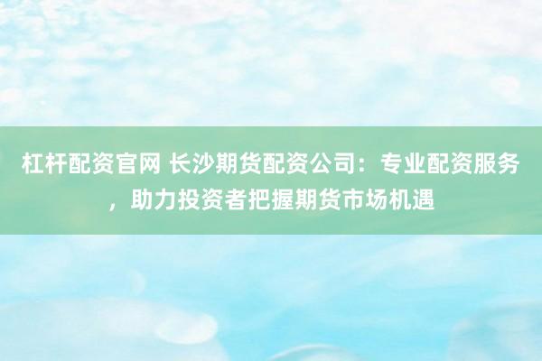杠杆配资官网 长沙期货配资公司：专业配资服务，助力投资者把握期货市场机遇