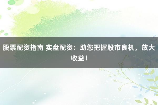 股票配资指南 实盘配资：助您把握股市良机，放大收益！